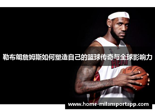 勒布朗詹姆斯如何塑造自己的篮球传奇与全球影响力