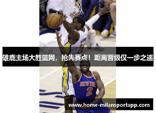 雄鹿主场大胜篮网，抢先赛点！距离晋级仅一步之遥